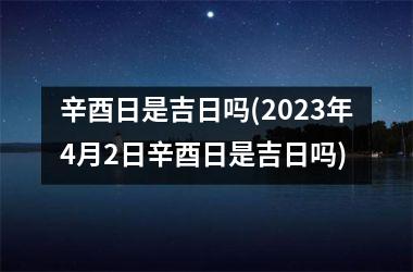 <h3>辛酉日是吉日吗(2025年4月2日辛酉日是吉日吗)