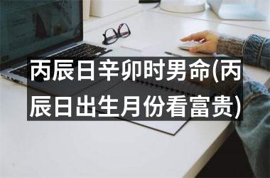 丙辰日辛卯时男命(丙辰日出生月份看富贵)