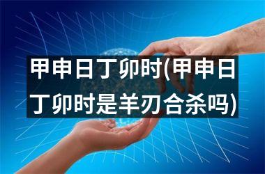 <h3>甲申日丁卯时(甲申日丁卯时是羊刃合杀吗)