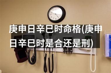 <h3>庚申日辛巳时命格(庚申日辛巳时是合还是刑)