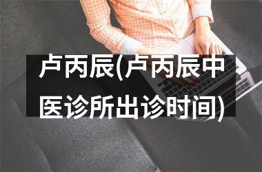 <h3>卢丙辰(卢丙辰中医诊所出诊时间)
