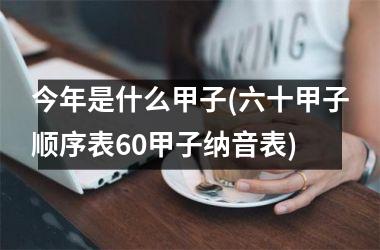 <h3>今年是什么甲子(六十甲子顺序表60甲子纳音表)