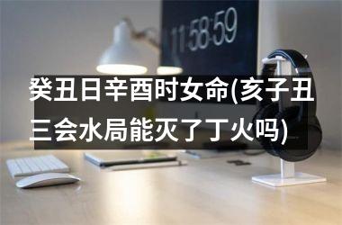 <h3>癸丑日辛酉时女命(亥子丑三会水局能灭了丁火吗)