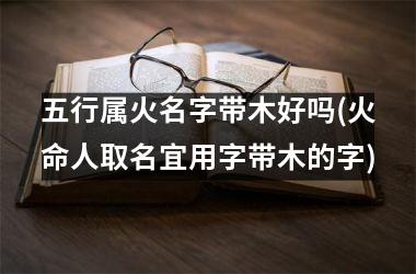<h3>五行属火名字带木好吗(火命人取名宜用字带木的字)