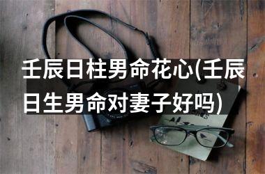 <h3>壬辰日柱男命花心(壬辰日生男命对妻子好吗)
