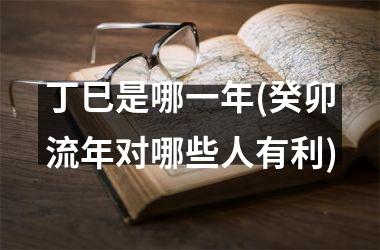 <h3>丁巳是哪一年(癸卯流年对哪些人有利)