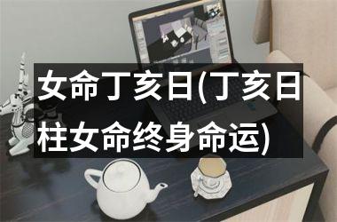 女命丁亥日(丁亥日柱女命终身命运)