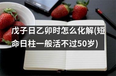 戊子日乙卯时怎么化解(短命日柱一般活不过50岁)