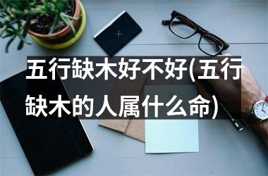 五行缺木好不好(五行缺木的人属什么命)