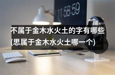 <h3>不属于金木水火土的字有哪些(思属于金木水火土哪一个)