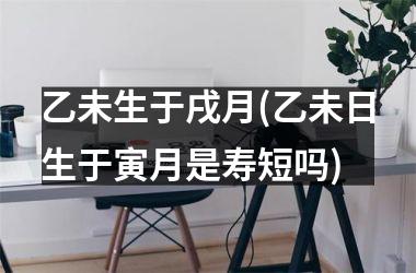<h3>乙未生于戌月(乙未日生于寅月是寿短吗)