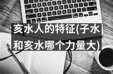 <h3>亥水人的特征(子水和亥水哪个力量大)