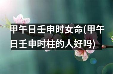 甲午日壬申时女命(甲午日壬申时柱的人好吗)