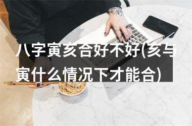 <h3>八字寅亥合好不好(亥与寅什么情况下才能合)
