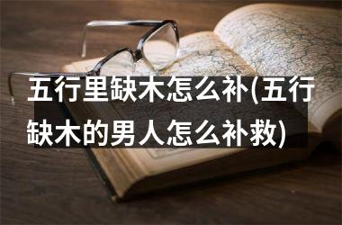 <h3>五行里缺木怎么补(五行缺木的男人怎么补救)