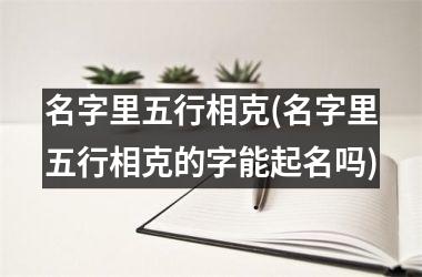 <h3>名字里五行相克(名字里五行相克的字能起名吗)
