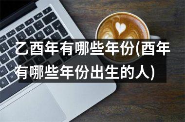 乙酉年有哪些年份(酉年有哪些年份出生的人)