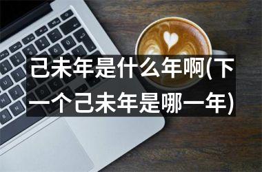 己未年是什么年啊(下一个己未年是哪一年)