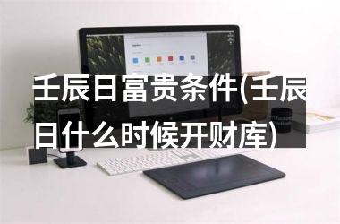 <h3>壬辰日富贵条件(壬辰日什么时候开财库)
