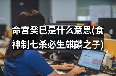 命宫癸巳是什么意思(食神制七杀必生麒麟之子)