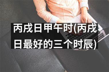 <h3>丙戌日甲午时(丙戌日最好的三个时辰)