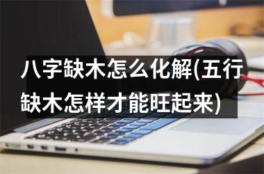 <h3>八字缺木怎么化解(五行缺木怎样才能旺起来)
