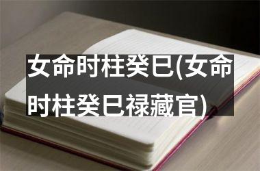 女命时柱癸巳(女命时柱癸巳禄藏官)