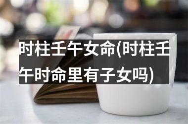 时柱壬午女命(时柱壬午时命里有子女吗)