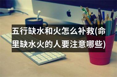<h3>五行缺水和火怎么补救(命里缺水火的人要注意哪些)