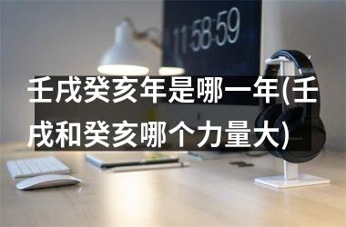 <h3>壬戌癸亥年是哪一年(壬戌和癸亥哪个力量大)