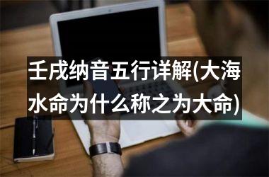 <h3>壬戌纳音五行详解(大海水命为什么称之为大命)
