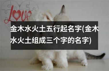 <h3>金木水火土五行起名字(金木水火土组成三个字的名字)