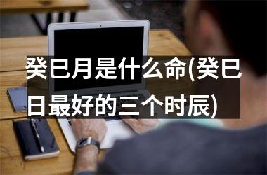 <h3>癸巳月是什么命(癸巳日最好的三个时辰)