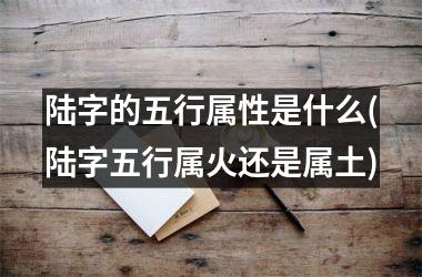 <h3>陆字的五行属性是什么(陆字五行属火还是属土)