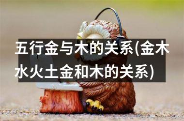 <h3>五行金与木的关系(金木水火土金和木的关系)