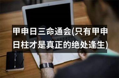 <h3>甲申日三命通会(只有甲申日柱才是真正的绝处逢生)