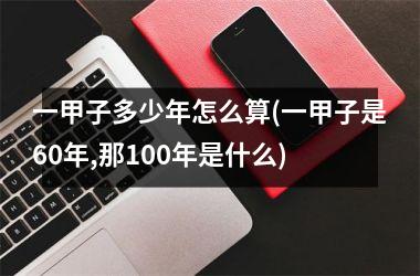 <h3>一甲子多少年怎么算(一甲子是60年,那100年是什么)