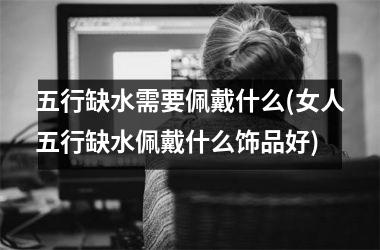 <h3>五行缺水需要佩戴什么(女人五行缺水佩戴什么饰品好)