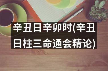 <h3>辛丑日辛卯时(辛丑日柱三命通会精论)