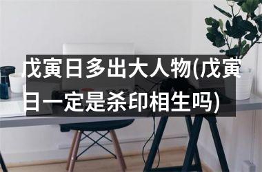 戊寅日多出大人物(戊寅日一定是杀印相生吗)