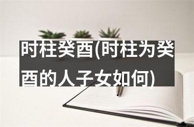 <h3>时柱癸酉(时柱为癸酉的人子女如何)