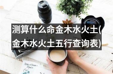 <h3>测算什么命金木水火土(金木水火土五行查询表)
