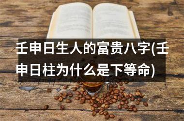 <h3>壬申日生人的富贵八字(壬申日柱为什么是下等命)