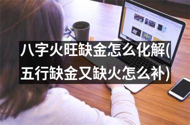 <h3>八字火旺缺金怎么化解(五行缺金又缺火怎么补)