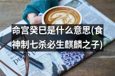 <h3>命宫癸巳是什么意思(食神制七杀必生麒麟之子)