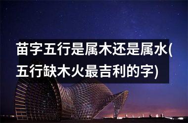 <h3>苗字五行是属木还是属水(五行缺木火最吉利的字)