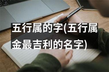 <h3>五行属的字(五行属金最吉利的名字)