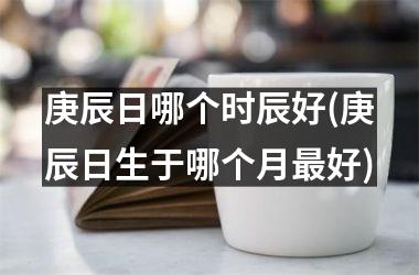 <h3>庚辰日哪个时辰好(庚辰日生于哪个月最好)