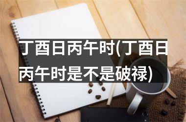 <h3>丁酉日丙午时(丁酉日丙午时是不是破禄)