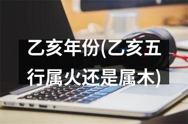 <h3>乙亥年份(乙亥五行属火还是属木)